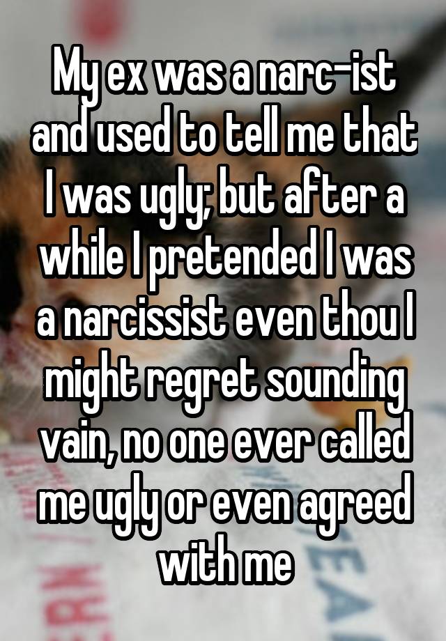 My ex was a narc-ist and used to tell me that I was ugly; but after a while I pretended I was a narcissist even thou I might regret sounding vain, no one ever called me ugly or even agreed with me