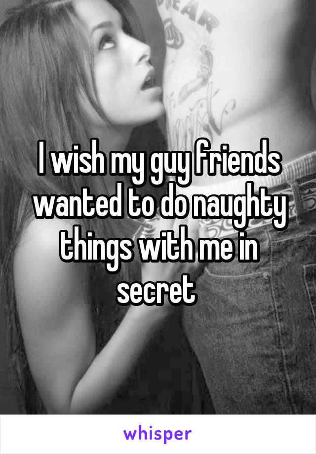 I wish my guy friends wanted to do naughty things with me in secret 