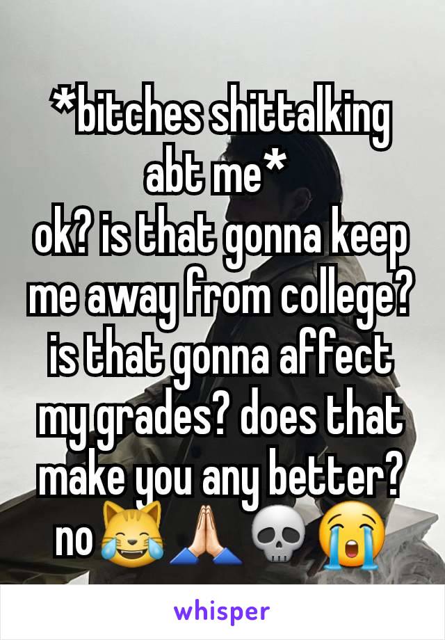 *bitches shittalking abt me* 
ok? is that gonna keep me away from college? is that gonna affect my grades? does that make you any better? no😹🙏🏻💀😭