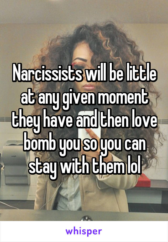 Narcissists will be little at any given moment they have and then love bomb you so you can stay with them lol