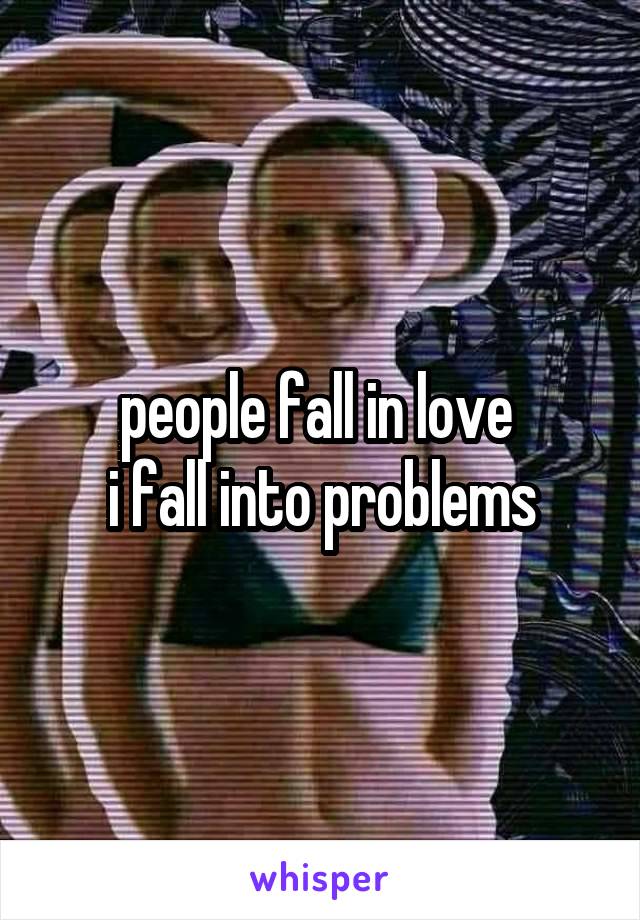 people fall in love 
i fall into problems