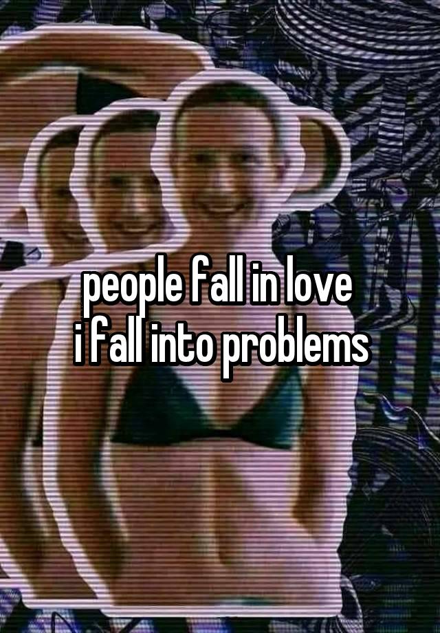 people fall in love 
i fall into problems