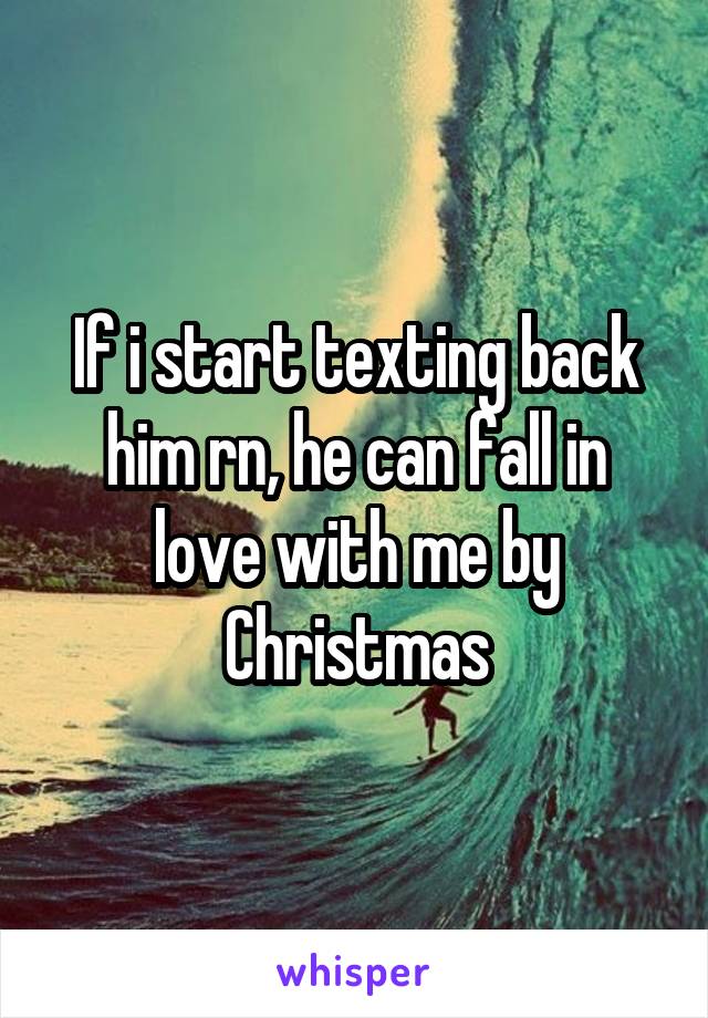 If i start texting back him rn, he can fall in love with me by Christmas