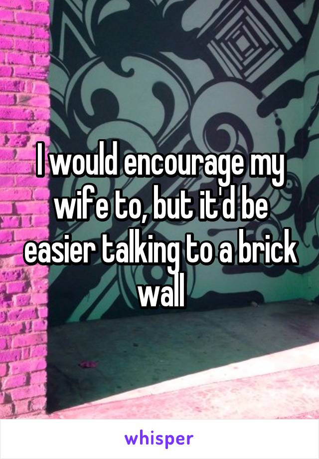 I would encourage my wife to, but it'd be easier talking to a brick wall