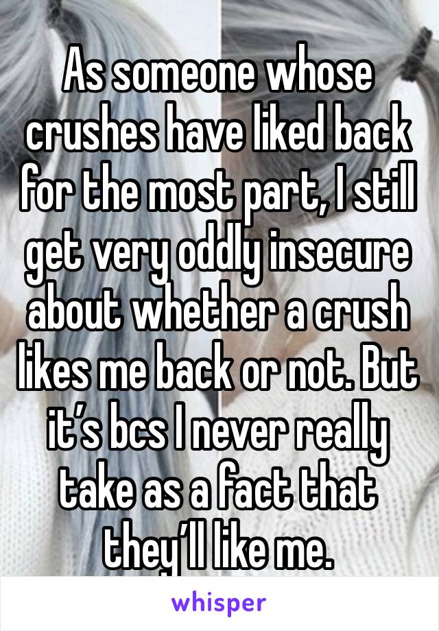 As someone whose crushes have liked back for the most part, I still get very oddly insecure about whether a crush likes me back or not. But it’s bcs I never really take as a fact that they’ll like me.