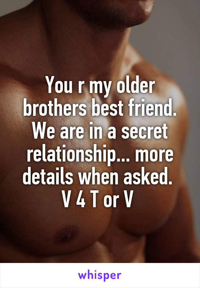 You r my older brothers best friend. We are in a secret relationship... more details when asked. 
V 4 T or V 