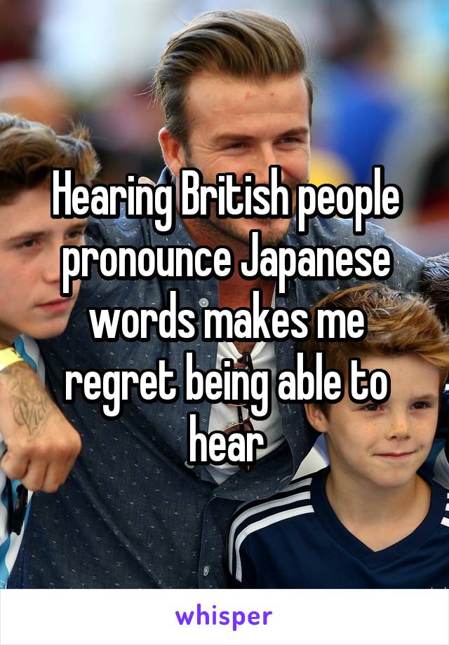 Hearing British people pronounce Japanese words makes me regret being able to hear