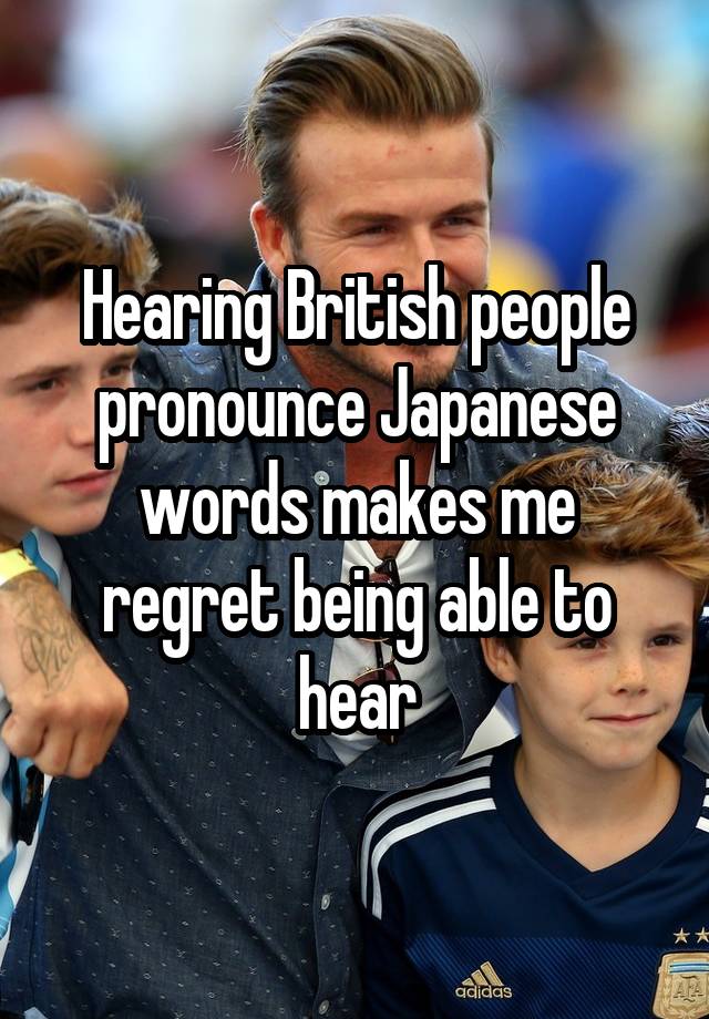 Hearing British people pronounce Japanese words makes me regret being able to hear