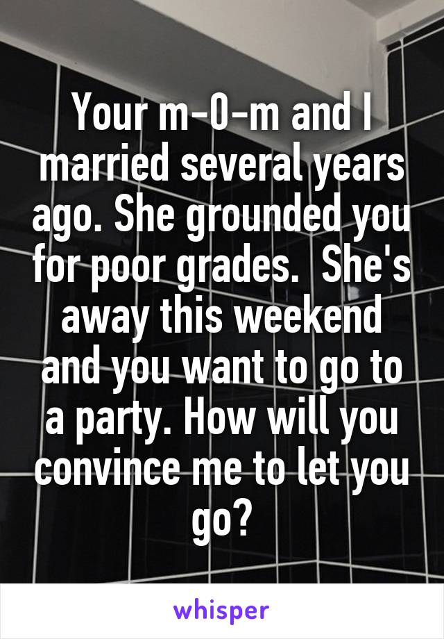  Your m-0-m and I married several years ago. She grounded you for poor grades.  She's away this weekend and you want to go to a party. How will you convince me to let you go?