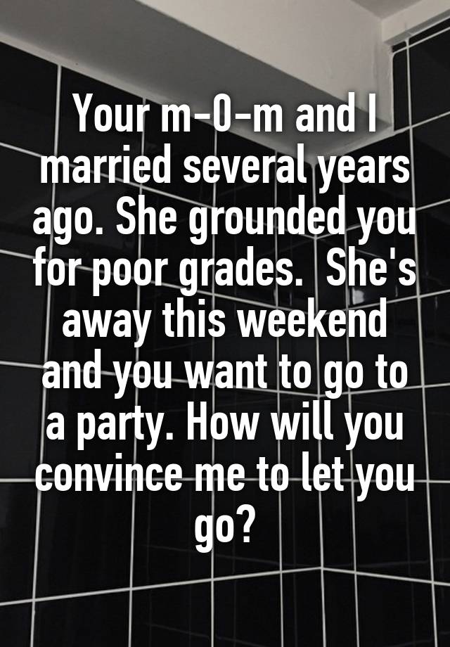  Your m-0-m and I married several years ago. She grounded you for poor grades.  She's away this weekend and you want to go to a party. How will you convince me to let you go?