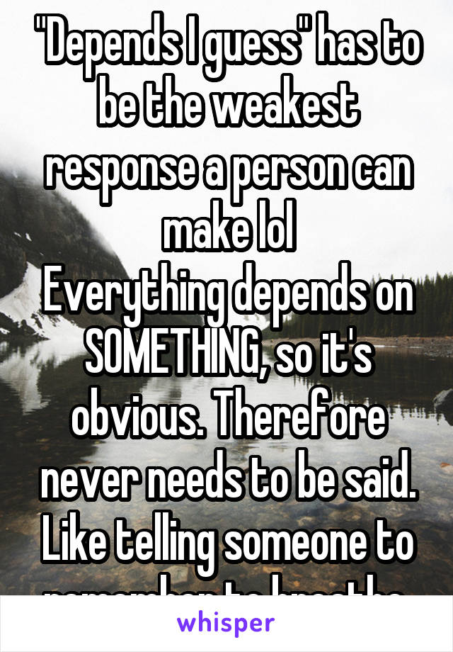 "Depends I guess" has to be the weakest response a person can make lol
Everything depends on SOMETHING, so it's obvious. Therefore never needs to be said. Like telling someone to remember to breathe 