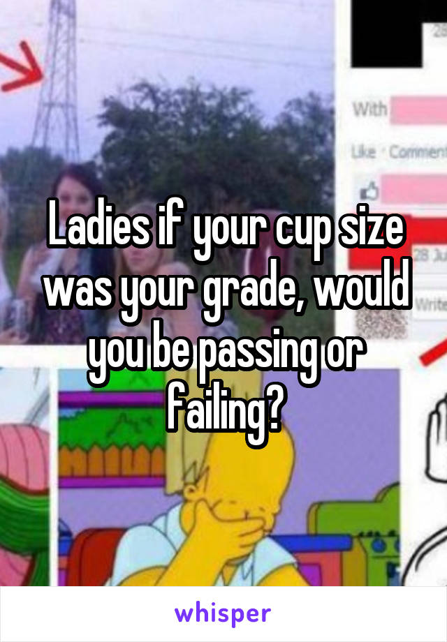 Ladies if your cup size was your grade, would you be passing or failing?