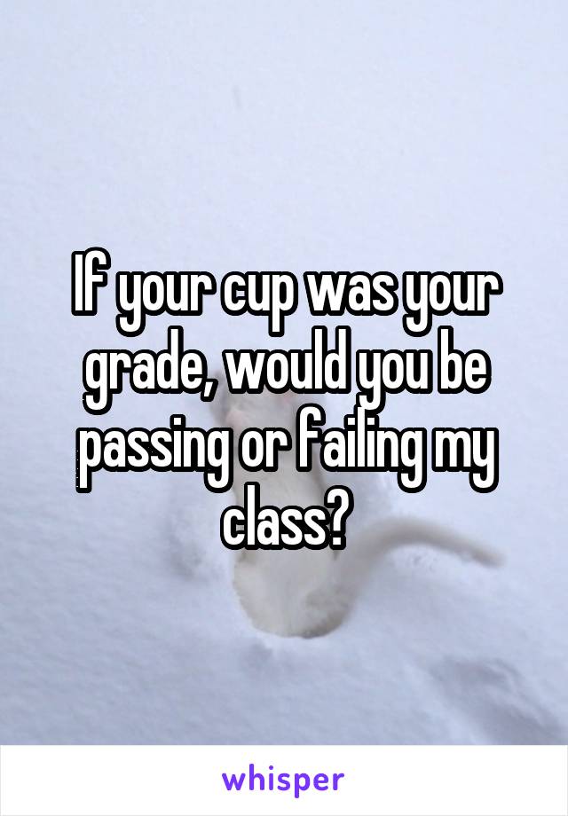 If your cup was your grade, would you be passing or failing my class?