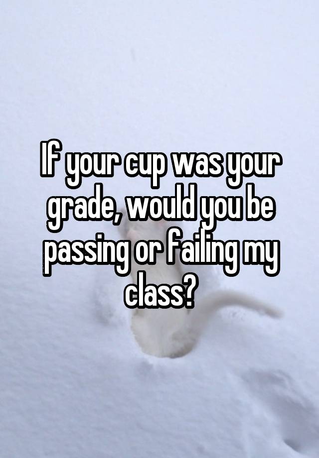 If your cup was your grade, would you be passing or failing my class?