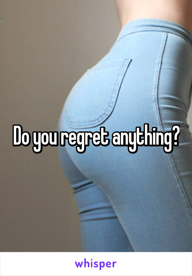 Do you regret anything?