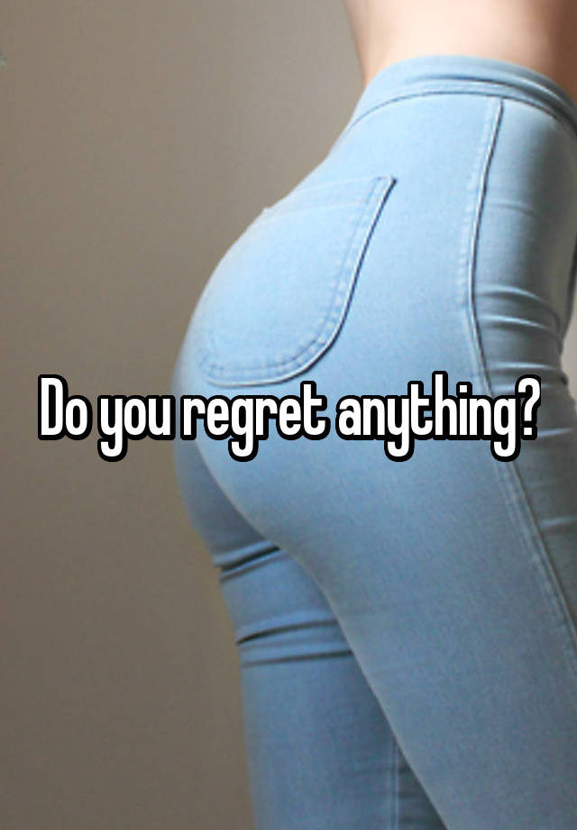 Do you regret anything?