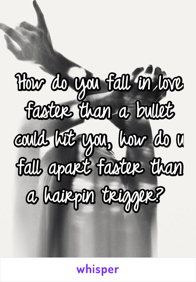 How do you fall in love faster than a bullet could hit you, how do u fall apart faster than a hairpin trigger? 