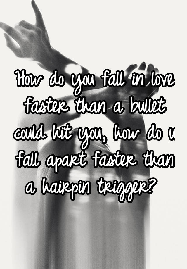 How do you fall in love faster than a bullet could hit you, how do u fall apart faster than a hairpin trigger? 