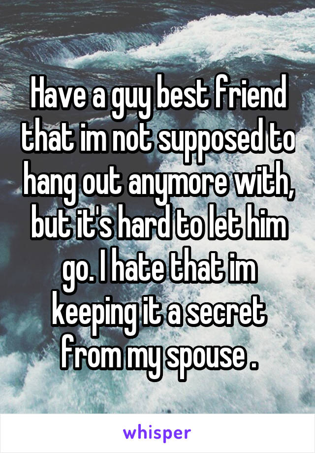 Have a guy best friend that im not supposed to hang out anymore with, but it's hard to let him go. I hate that im keeping it a secret from my spouse .