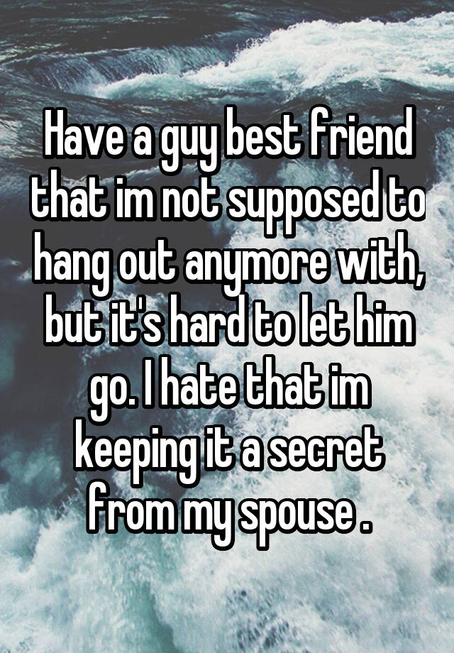 Have a guy best friend that im not supposed to hang out anymore with, but it's hard to let him go. I hate that im keeping it a secret from my spouse .