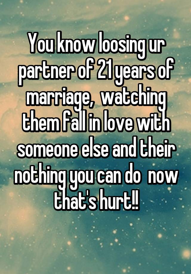 You know loosing ur partner of 21 years of marriage,  watching them fall in love with someone else and their nothing you can do  now that's hurt!!
