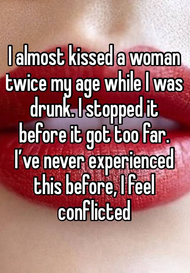 I almost kissed a woman twice my age while I was drunk. I stopped it before it got too far. I’ve never experienced this before, I feel conflicted