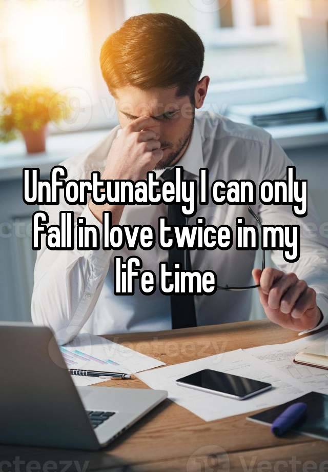 Unfortunately I can only fall in love twice in my life time