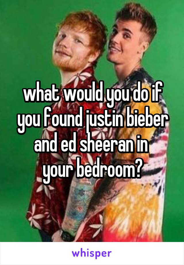 what would you do if you found justin bieber and ed sheeran in 
your bedroom?