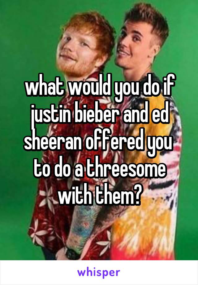 what would you do if justin bieber and ed sheeran offered you 
to do a threesome with them?