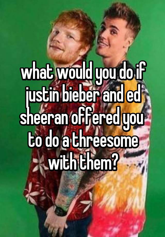 what would you do if justin bieber and ed sheeran offered you 
to do a threesome with them?