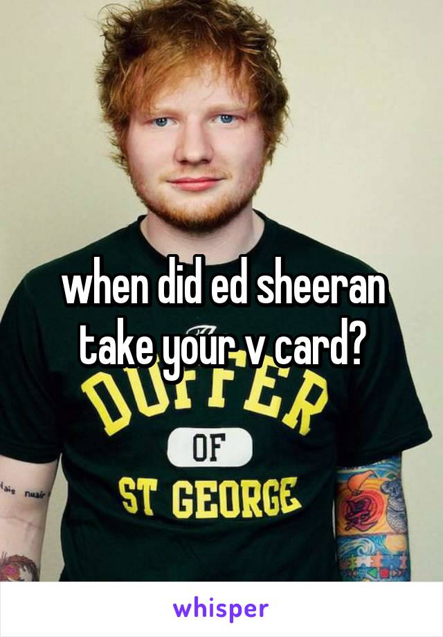 when did ed sheeran take your v card?