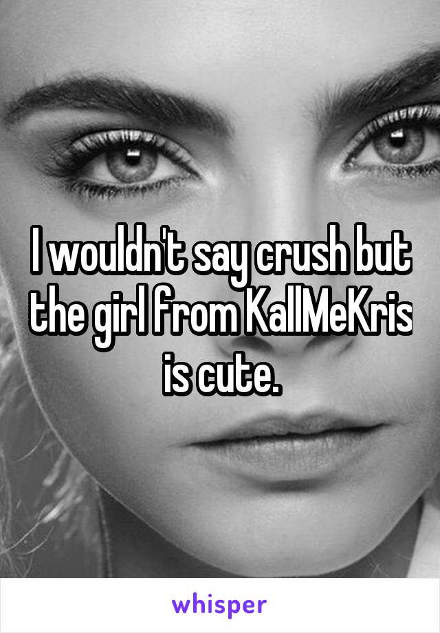 I wouldn't say crush but the girl from KallMeKris is cute.