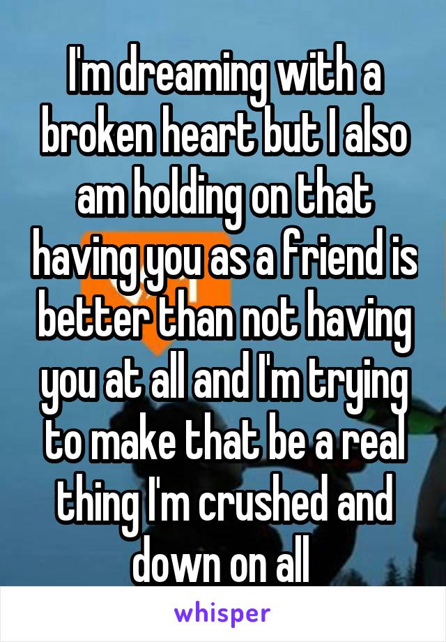 I'm dreaming with a broken heart but I also am holding on that having you as a friend is better than not having you at all and I'm trying to make that be a real thing I'm crushed and down on all 