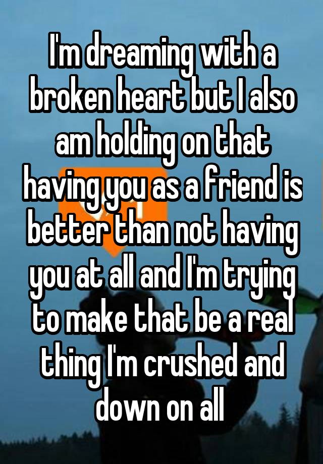 I'm dreaming with a broken heart but I also am holding on that having you as a friend is better than not having you at all and I'm trying to make that be a real thing I'm crushed and down on all 