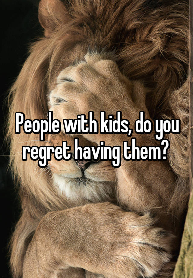 People with kids, do you regret having them? 