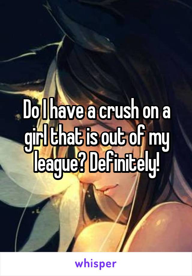 Do I have a crush on a girl that is out of my league? Definitely!