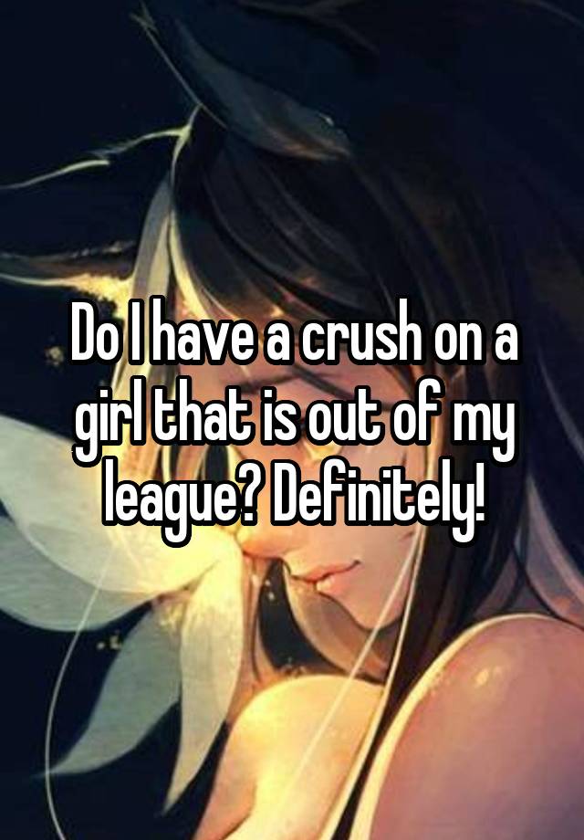 Do I have a crush on a girl that is out of my league? Definitely!