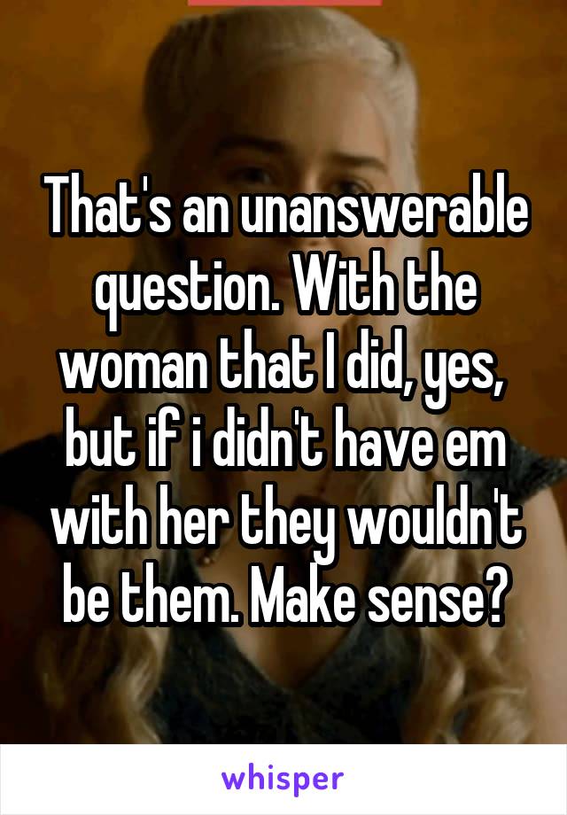 That's an unanswerable question. With the woman that I did, yes,  but if i didn't have em with her they wouldn't be them. Make sense?