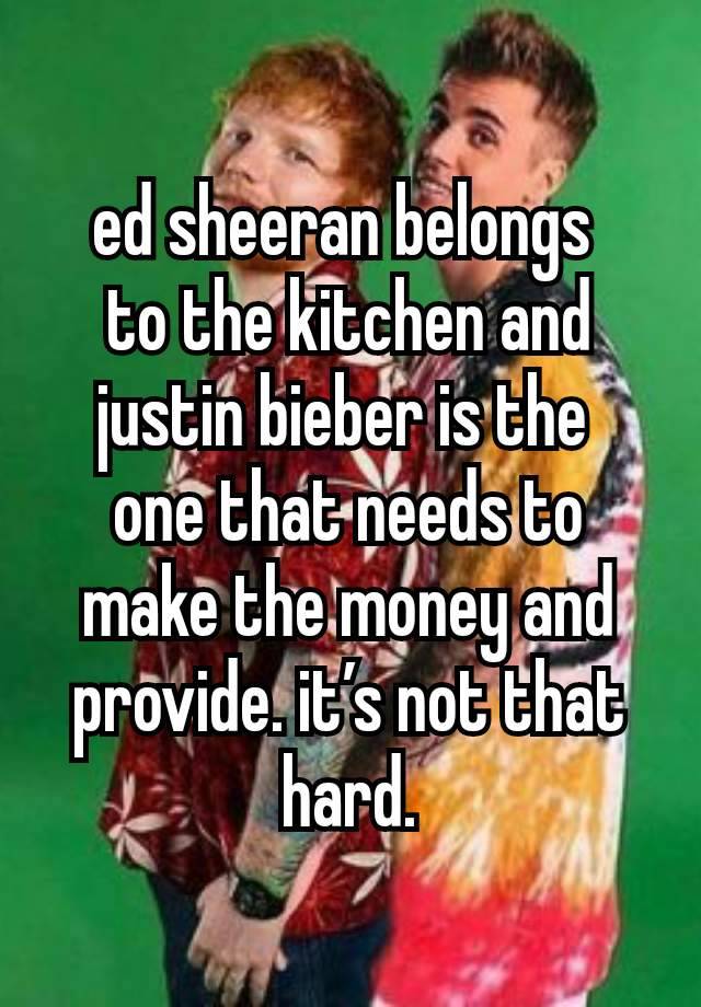 ed sheeran belongs 
to the kitchen and justin bieber is the 
one that needs to make the money and provide. it’s not that hard.