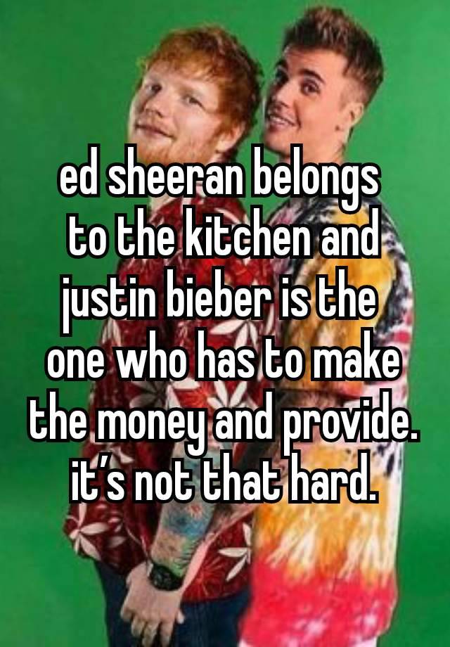 ed sheeran belongs 
to the kitchen and justin bieber is the 
one who has to make the money and provide. it’s not that hard.