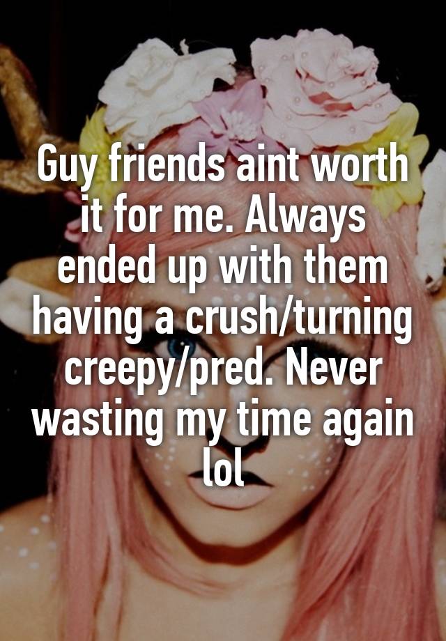 Guy friends aint worth it for me. Always ended up with them having a crush/turning creepy/pred. Never wasting my time again lol