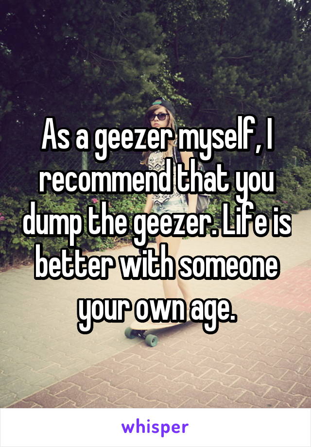 As a geezer myself, I recommend that you dump the geezer. Life is better with someone your own age.