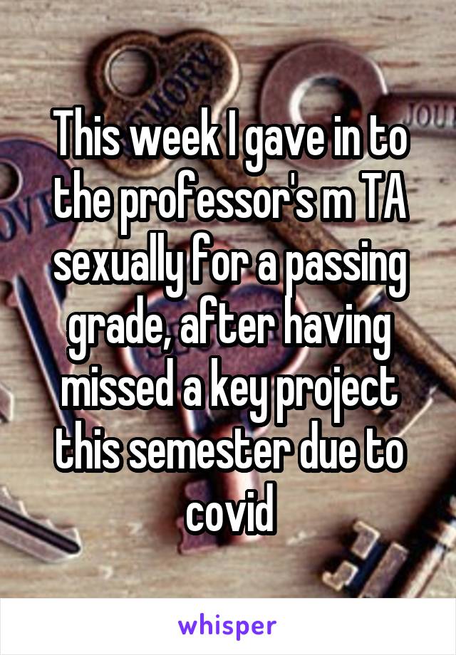 This week I gave in to the professor's m TA sexually for a passing grade, after having missed a key project this semester due to covid