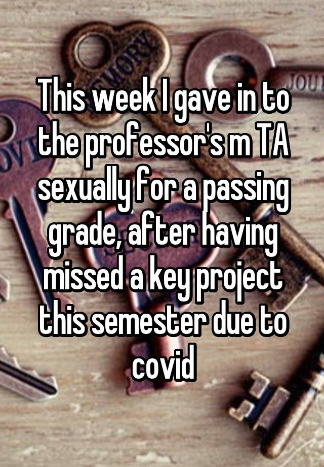 This week I gave in to the professor's m TA sexually for a passing grade, after having missed a key project this semester due to covid