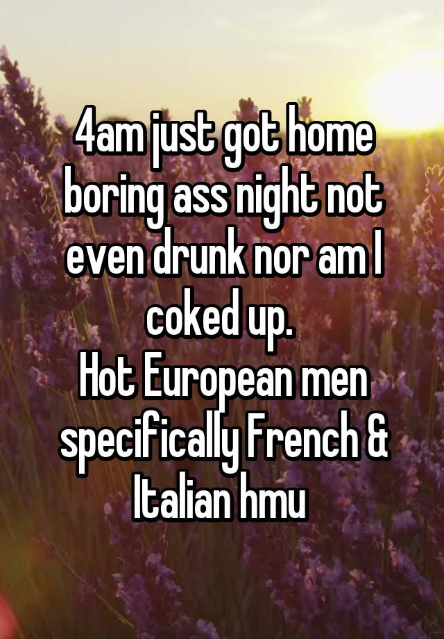 4am just got home boring ass night not even drunk nor am I coked up. 
Hot European men specifically French & Italian hmu 