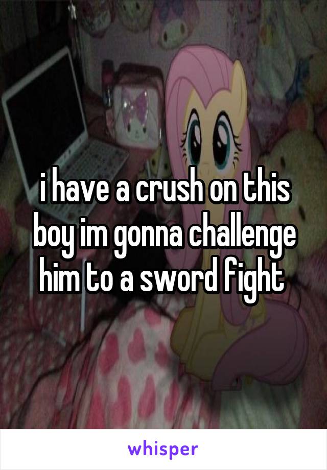 i have a crush on this boy im gonna challenge him to a sword fight 