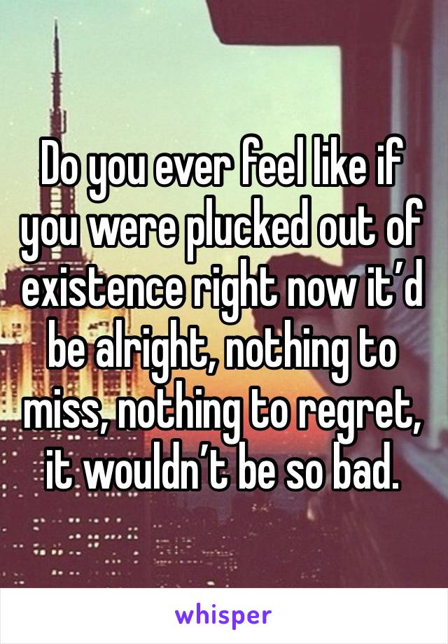 Do you ever feel like if you were plucked out of existence right now it’d be alright, nothing to miss, nothing to regret, it wouldn’t be so bad. 