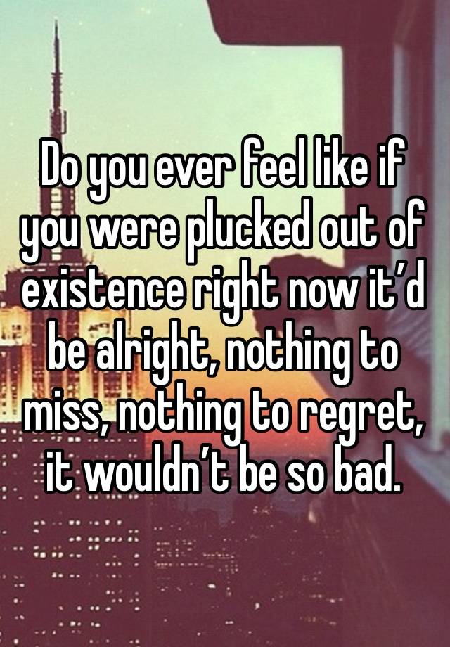 Do you ever feel like if you were plucked out of existence right now it’d be alright, nothing to miss, nothing to regret, it wouldn’t be so bad. 