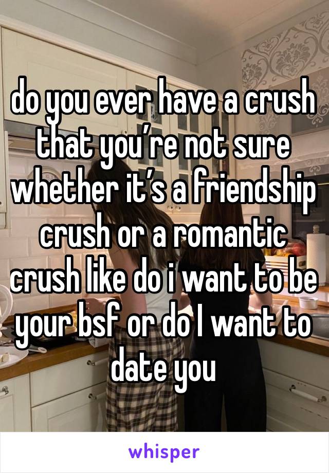 do you ever have a crush that you’re not sure whether it’s a friendship crush or a romantic crush like do i want to be your bsf or do I want to date you