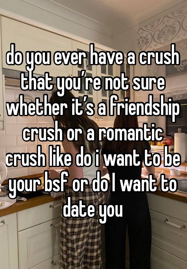 do you ever have a crush that you’re not sure whether it’s a friendship crush or a romantic crush like do i want to be your bsf or do I want to date you